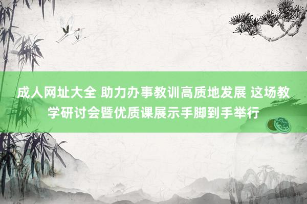 成人网址大全 助力办事教训高质地发展 这场教学研讨会暨优质课展示手脚到手举行