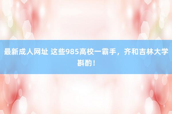 最新成人网址 这些985高校一霸手，齐和吉林大学斟酌！