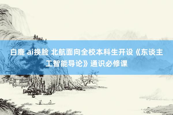 白鹿 ai换脸 北航面向全校本科生开设《东谈主工智能导论》通识必修课