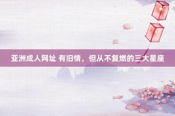 亚洲成人网址 有旧情，但从不复燃的三大星座