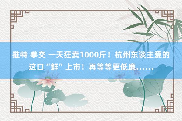 推特 拳交 一天狂卖1000斤！杭州东谈主爱的这口“鲜”上市！再等等更低廉……