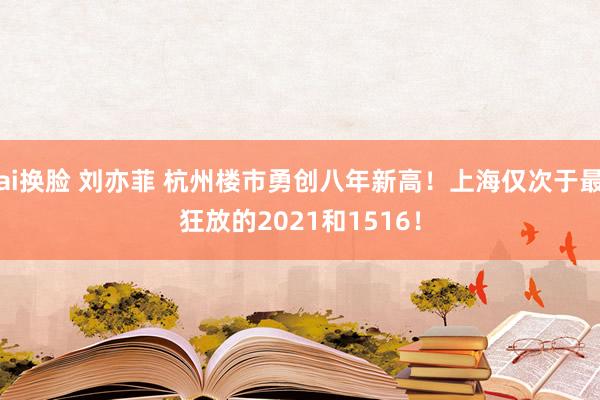 ai换脸 刘亦菲 杭州楼市勇创八年新高！上海仅次于最狂放的2021和1516！