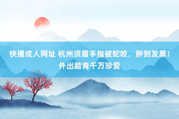 快播成人网址 杭州须眉手指被蛇咬，肿到发黑！外出踏青千万珍爱