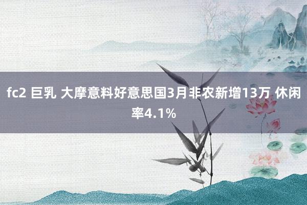 fc2 巨乳 大摩意料好意思国3月非农新增13万 休闲率4.1%