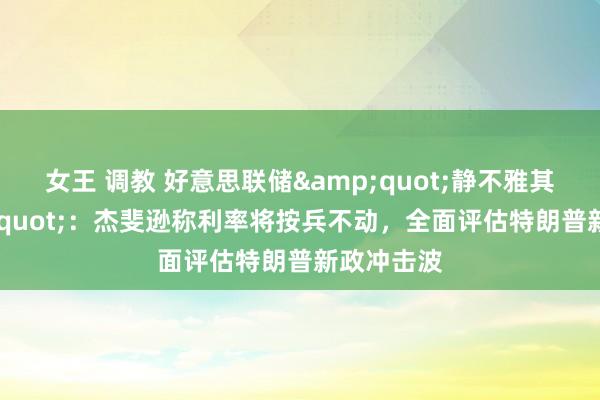 女王 调教 好意思联储&quot;静不雅其变&quot;：杰斐逊称利率将按兵不动，全面评估特朗普新政冲击波