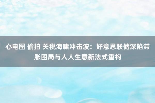 心电图 偷拍 关税海啸冲击波：好意思联储深陷滞胀困局与人人生意新法式重构