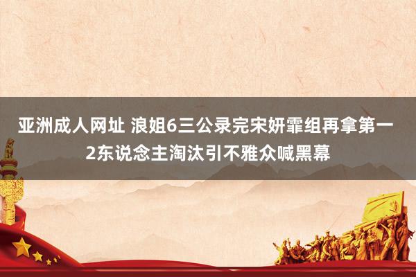 亚洲成人网址 浪姐6三公录完宋妍霏组再拿第一 2东说念主淘汰引不雅众喊黑幕