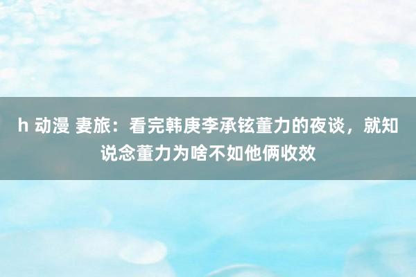 h 动漫 妻旅：看完韩庚李承铉董力的夜谈，就知说念董力为啥不如他俩收效