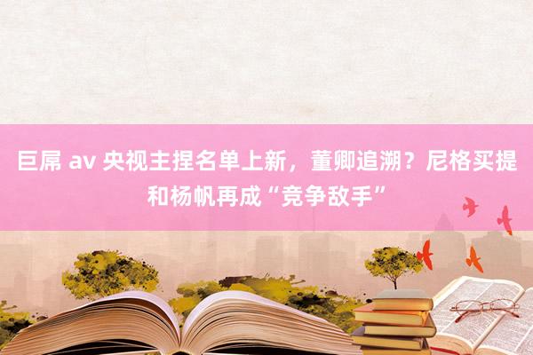 巨屌 av 央视主捏名单上新，董卿追溯？尼格买提和杨帆再成“竞争敌手”