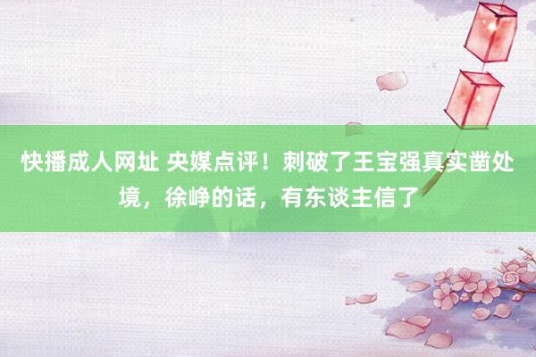 快播成人网址 央媒点评！刺破了王宝强真实凿处境，徐峥的话，有东谈主信了