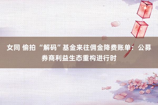 女同 偷拍 “解码”基金来往佣金降费账单：公募券商利益生态重构进行时