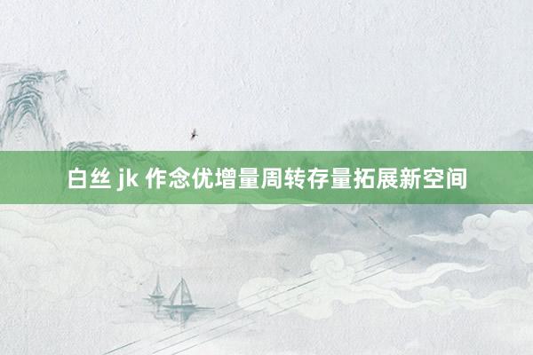 白丝 jk 作念优增量周转存量拓展新空间