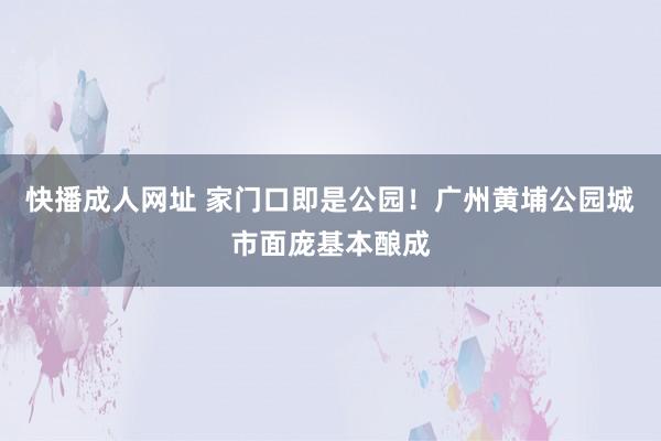 快播成人网址 家门口即是公园！广州黄埔公园城市面庞基本酿成