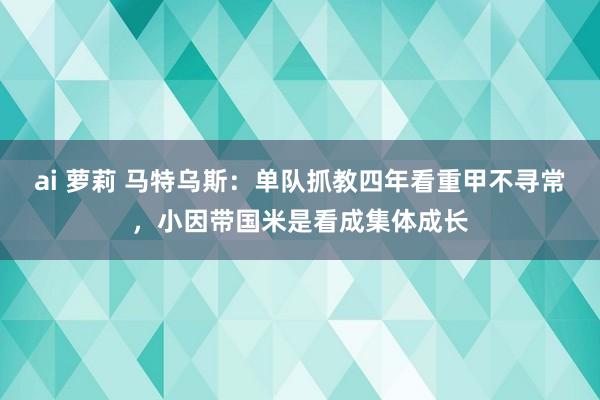 ai 萝莉 马特乌斯：单队抓教四年看重甲不寻常，小因带国米是看成集体成长