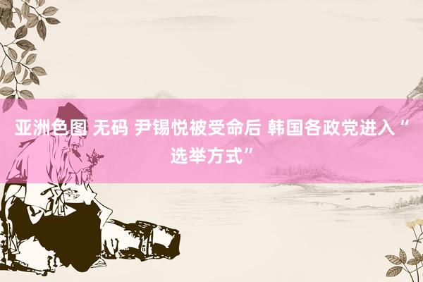 亚洲色图 无码 尹锡悦被受命后 韩国各政党进入“选举方式”