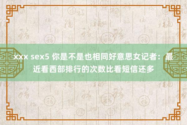 xxx sex5 你是不是也相同好意思女记者：最近看西部排行的次数比看短信还多
