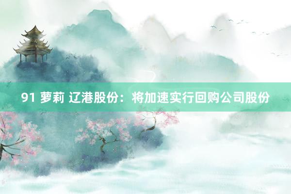 91 萝莉 辽港股份：将加速实行回购公司股份