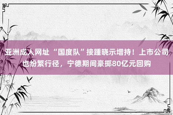 亚洲成人网址 “国度队”接踵晓示增持！上市公司也纷繁行径，宁德期间豪掷80亿元回购