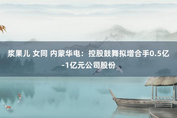 浆果儿 女同 内蒙华电：控股鼓舞拟增合手0.5亿-1亿元公司股份