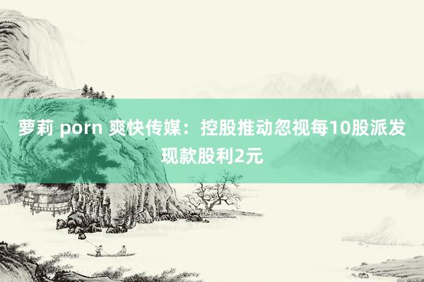 萝莉 porn 爽快传媒：控股推动忽视每10股派发现款股利2元