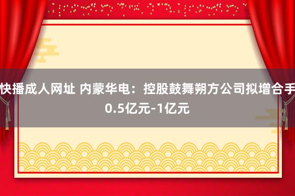 快播成人网址 内蒙华电：控股鼓舞朔方公司拟增合手0.5亿元-1亿元