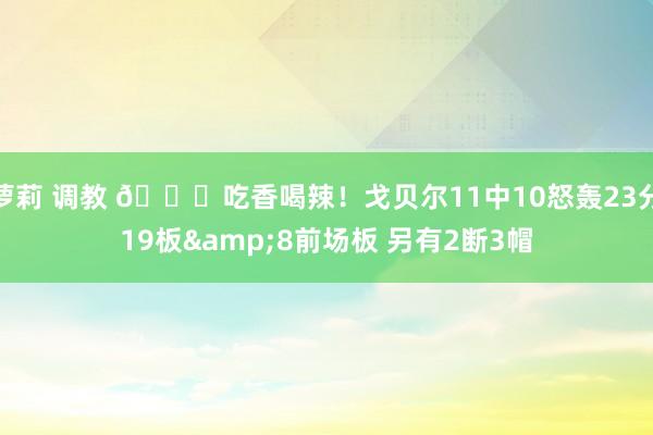萝莉 调教 😏吃香喝辣！戈贝尔11中10怒轰23分19板&8前场板 另有2断3帽