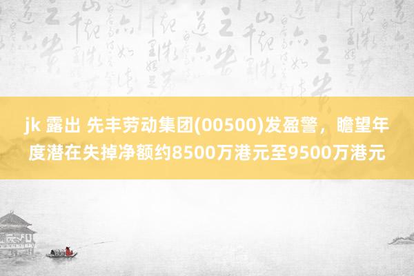 jk 露出 先丰劳动集团(00500)发盈警，瞻望年度潜在失掉净额约8500万港元至9500万港元