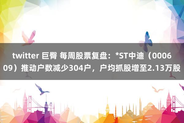 twitter 巨臀 每周股票复盘：*ST中迪（000609）推动户数减少304户，户均抓股增至2.13万股