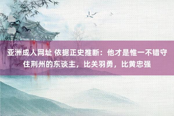 亚洲成人网址 依据正史推断：他才是惟一不错守住荆州的东谈主，比关羽勇，比黄忠强