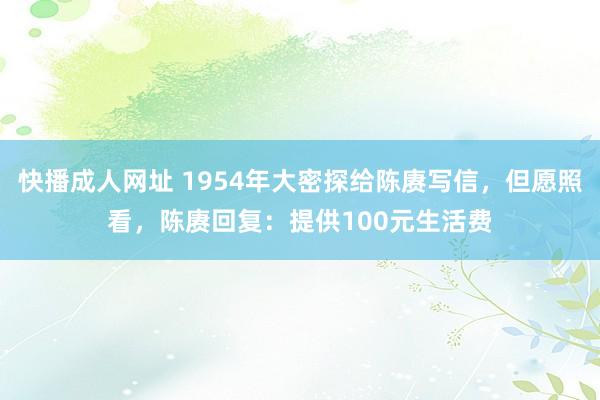 快播成人网址 1954年大密探给陈赓写信，但愿照看，陈赓回复：提供100元生活费