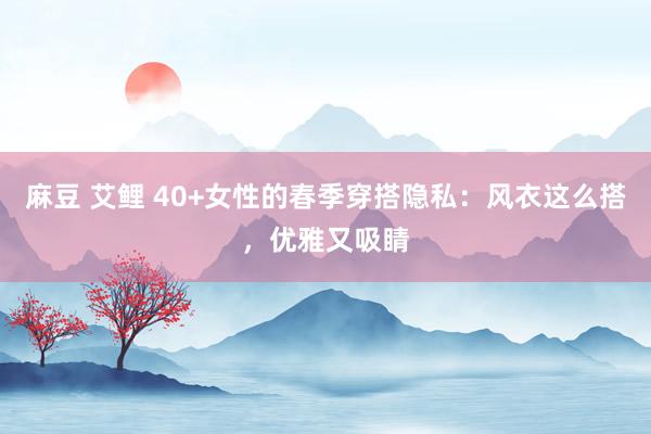 麻豆 艾鲤 40+女性的春季穿搭隐私：风衣这么搭，优雅又吸睛
