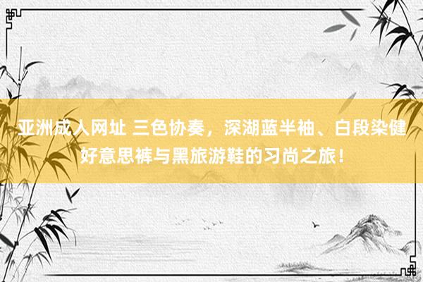 亚洲成人网址 三色协奏，深湖蓝半袖、白段染健好意思裤与黑旅游鞋的习尚之旅！