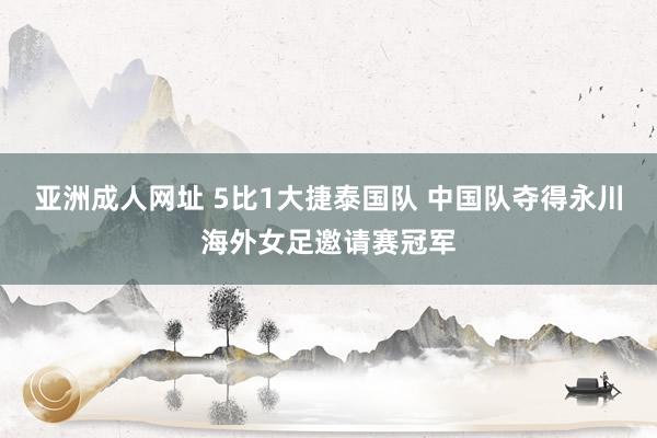 亚洲成人网址 5比1大捷泰国队 中国队夺得永川海外女足邀请赛冠军