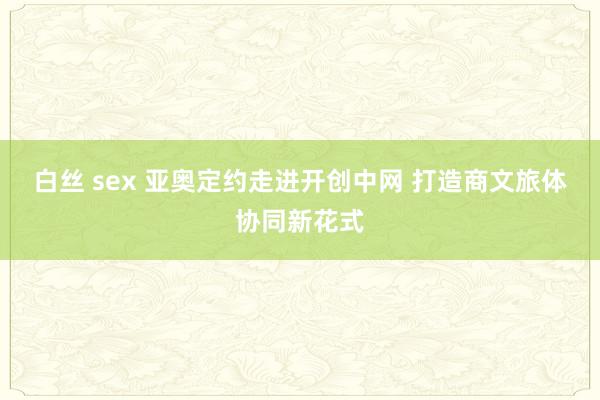 白丝 sex 亚奥定约走进开创中网 打造商文旅体协同新花式