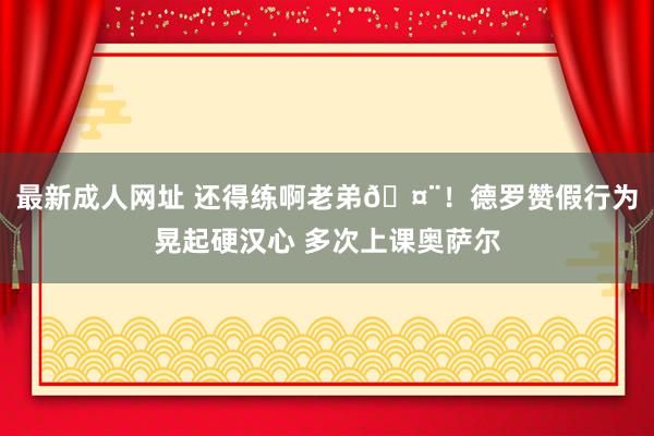 最新成人网址 还得练啊老弟🤨！德罗赞假行为晃起硬汉心 多次上课奥萨尔