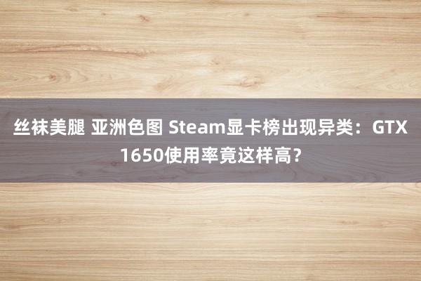 丝袜美腿 亚洲色图 Steam显卡榜出现异类：GTX1650使用率竟这样高？