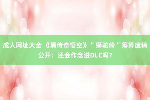 成人网址大全 《黑传奇悟空》＂狮驼岭＂筹算废稿公开：还会作念进DLC吗？