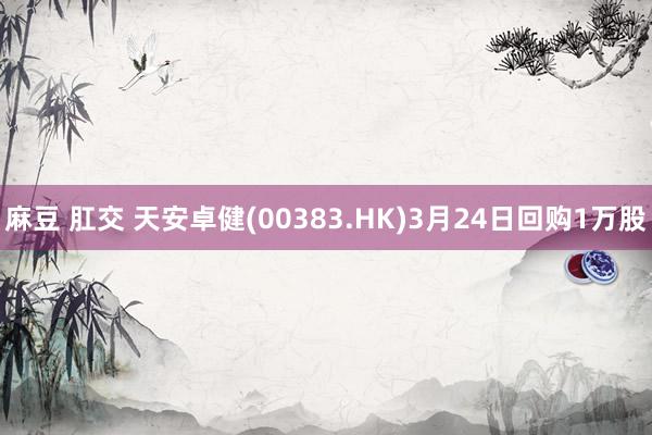 麻豆 肛交 天安卓健(00383.HK)3月24日回购1万股