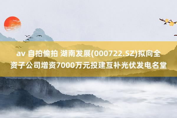 av 自拍偷拍 湖南发展(000722.SZ)拟向全资子公司增资7000万元投建互补光伏发电名堂