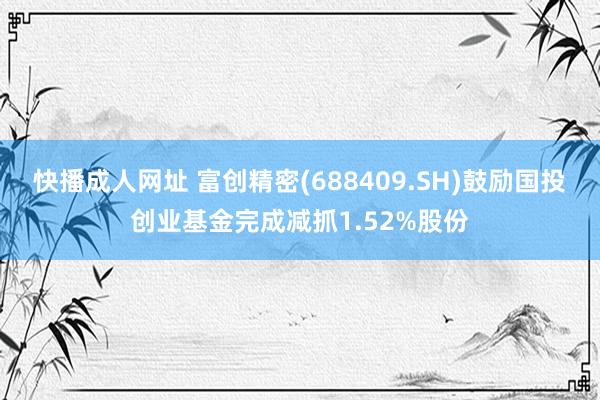 快播成人网址 富创精密(688409.SH)鼓励国投创业基金完成减抓1.52%股份
