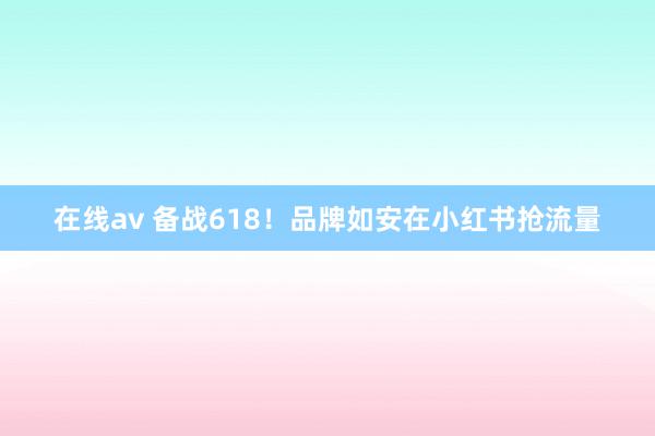 在线av 备战618！品牌如安在小红书抢流量