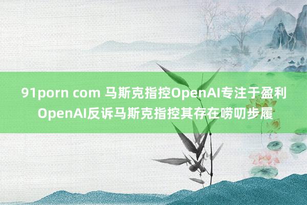 91porn com 马斯克指控OpenAI专注于盈利 OpenAI反诉马斯克指控其存在唠叨步履