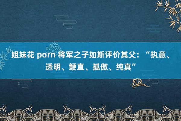 姐妹花 porn 将军之子如斯评价其父：“执意、透明、鲠直、孤傲、纯真”