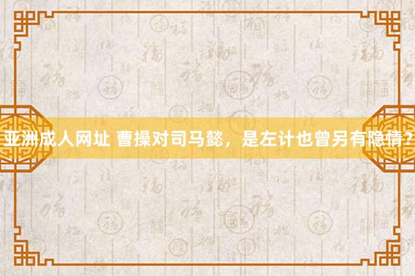 亚洲成人网址 曹操对司马懿，是左计也曾另有隐情？