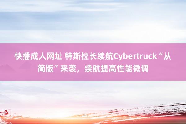 快播成人网址 特斯拉长续航Cybertruck“从简版”来袭，续航提高性能微调