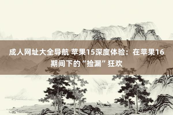 成人网址大全导航 苹果15深度体验：在苹果16期间下的“捡漏”狂欢