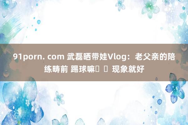 91porn. com 武磊晒带娃Vlog：老父亲的陪练畴前 踢球嘛⚽️现象就好