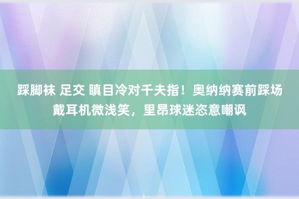 踩脚袜 足交 瞋目冷对千夫指！奥纳纳赛前踩场戴耳机微浅笑，里昂球迷恣意嘲讽
