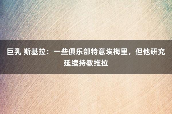 巨乳 斯基拉：一些俱乐部特意埃梅里，但他研究延续持教维拉