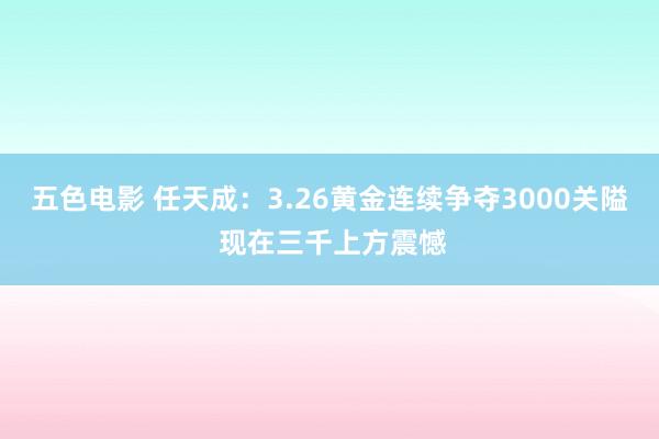 五色电影 任天成：3.26黄金连续争夺3000关隘 现在三千上方震憾